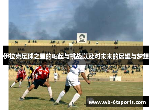 伊拉克足球之星的崛起与挑战以及对未来的展望与梦想