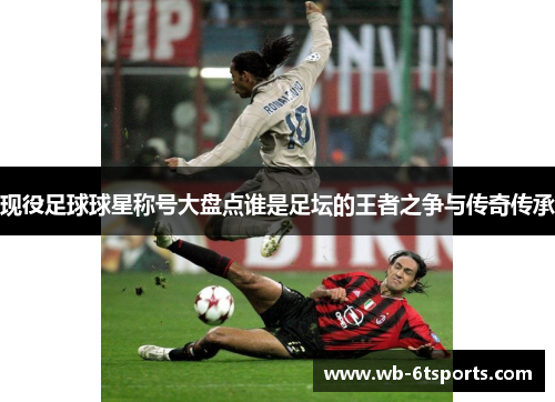 现役足球球星称号大盘点谁是足坛的王者之争与传奇传承