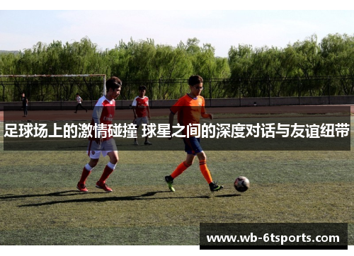 足球场上的激情碰撞 球星之间的深度对话与友谊纽带