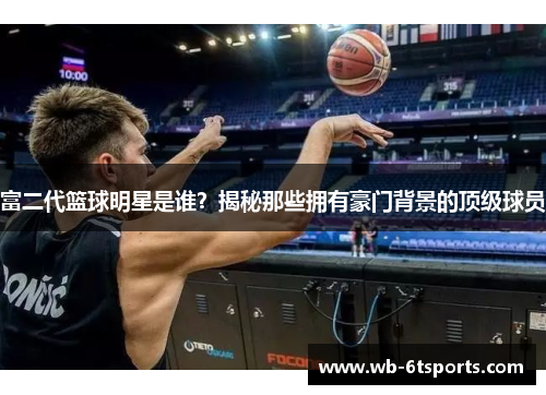 富二代篮球明星是谁？揭秘那些拥有豪门背景的顶级球员
