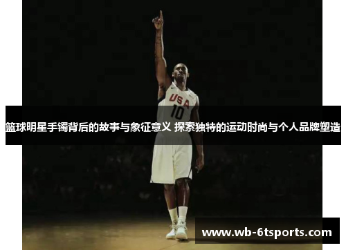 篮球明星手镯背后的故事与象征意义 探索独特的运动时尚与个人品牌塑造