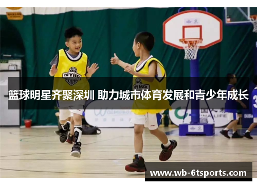 篮球明星齐聚深圳 助力城市体育发展和青少年成长