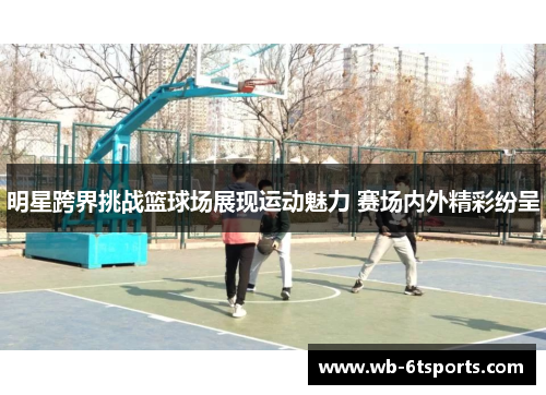 明星跨界挑战篮球场展现运动魅力 赛场内外精彩纷呈
